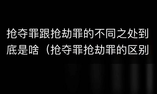 抢夺罪跟抢劫罪的不同之处到底是啥（抢夺罪抢劫罪的区别）