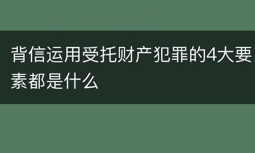 背信运用受托财产犯罪的4大要素都是什么