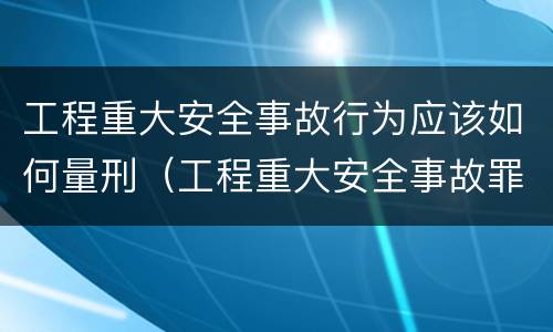 工程重大安全事故行为应该如何量刑（工程重大安全事故罪构成要件）