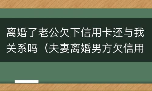离婚了老公欠下信用卡还与我关系吗（夫妻离婚男方欠信用卡）