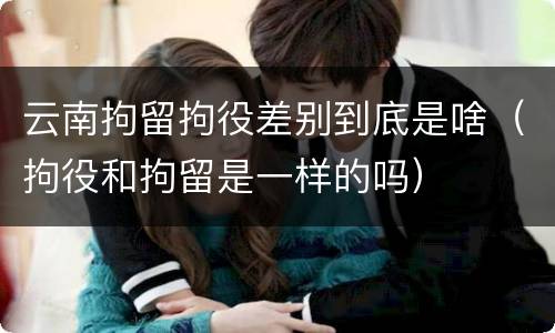 云南拘留拘役差别到底是啥（拘役和拘留是一样的吗）