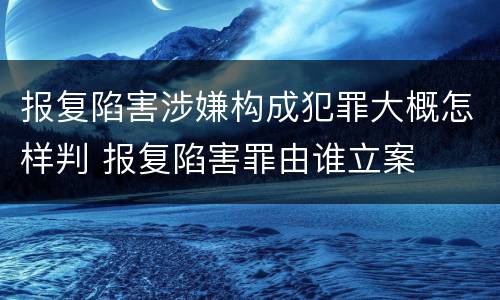 报复陷害涉嫌构成犯罪大概怎样判 报复陷害罪由谁立案