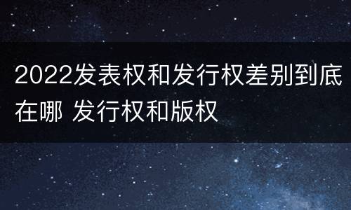 2022发表权和发行权差别到底在哪 发行权和版权