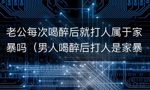 老公每次喝醉后就打人属于家暴吗（男人喝醉后打人是家暴吗）