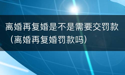离婚再复婚是不是需要交罚款（离婚再复婚罚款吗）