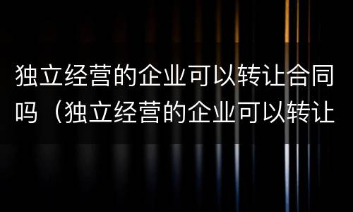 独立经营的企业可以转让合同吗（独立经营的企业可以转让合同吗有效吗）