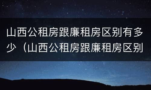 山西公租房跟廉租房区别有多少（山西公租房跟廉租房区别有多少年）