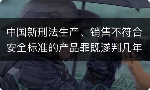 中国新刑法生产、销售不符合安全标准的产品罪既遂判几年