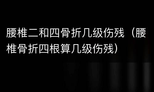 腰椎二和四骨折几级伤残（腰椎骨折四根算几级伤残）