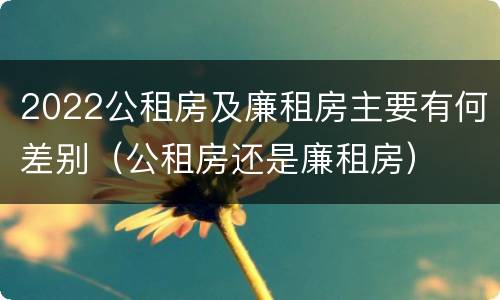 2022公租房及廉租房主要有何差别（公租房还是廉租房）
