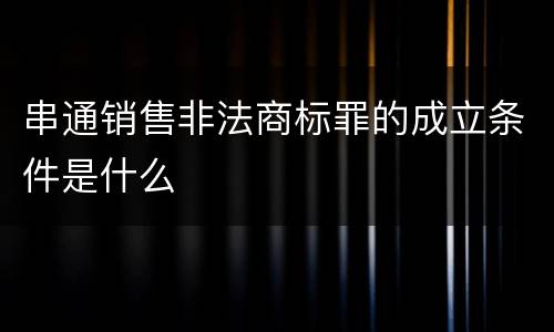 串通销售非法商标罪的成立条件是什么