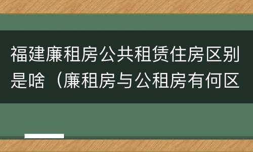 福建廉租房公共租赁住房区别是啥（廉租房与公租房有何区别）