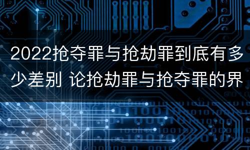 2022抢夺罪与抢劫罪到底有多少差别 论抢劫罪与抢夺罪的界限