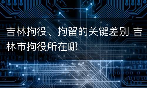 吉林拘役、拘留的关键差别 吉林市拘役所在哪