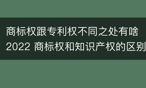 商标权跟专利权不同之处有啥2022 商标权和知识产权的区别