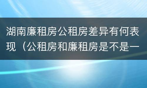 湖南廉租房公租房差异有何表现（公租房和廉租房是不是一回事）