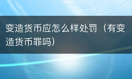 变造货币应怎么样处罚（有变造货币罪吗）
