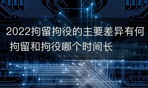 2022拘留拘役的主要差异有何 拘留和拘役哪个时间长