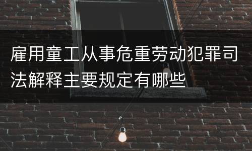 雇用童工从事危重劳动犯罪司法解释主要规定有哪些
