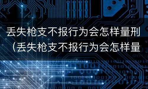 丢失枪支不报行为会怎样量刑（丢失枪支不报行为会怎样量刑呢）