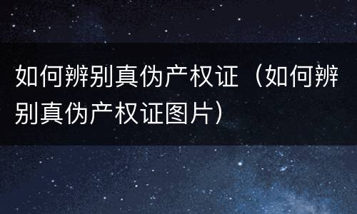 如何辨别真伪产权证（如何辨别真伪产权证图片）