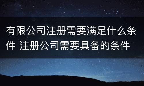 有限公司注册需要满足什么条件 注册公司需要具备的条件