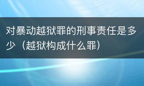 对暴动越狱罪的刑事责任是多少（越狱构成什么罪）