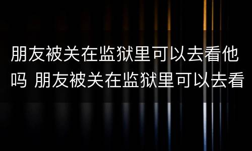 朋友被关在监狱里可以去看他吗 朋友被关在监狱里可以去看他吗知乎