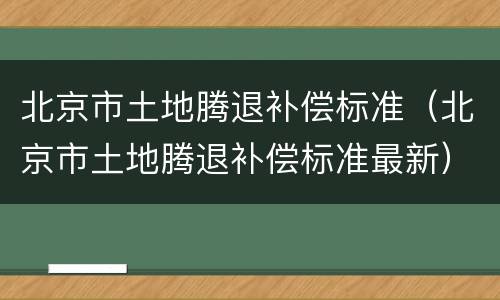 北京市土地腾退补偿标准（北京市土地腾退补偿标准最新）