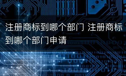 注册商标到哪个部门 注册商标到哪个部门申请