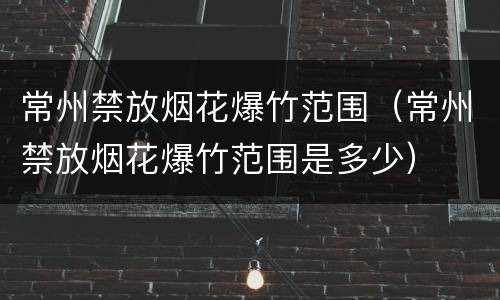 常州禁放烟花爆竹范围（常州禁放烟花爆竹范围是多少）