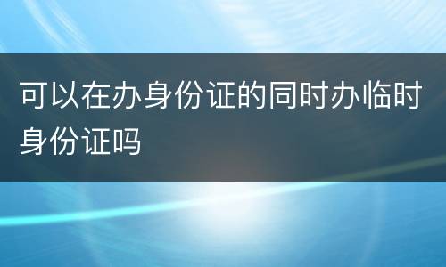 可以在办身份证的同时办临时身份证吗