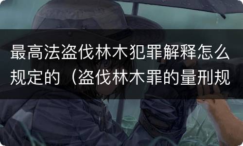 最高法盗伐林木犯罪解释怎么规定的（盗伐林木罪的量刑规定）