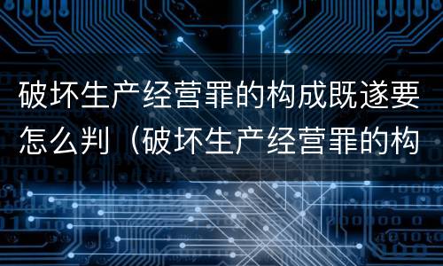 破坏生产经营罪的构成既遂要怎么判（破坏生产经营罪的构成既遂要怎么判决）
