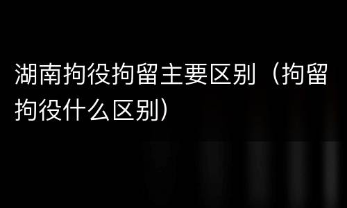 湖南拘役拘留主要区别（拘留拘役什么区别）