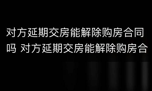 对方延期交房能解除购房合同吗 对方延期交房能解除购房合同吗怎么办