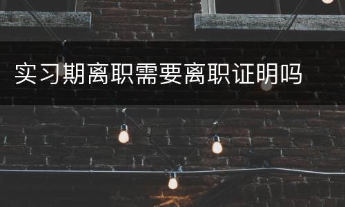 实习期离职需要离职证明吗
