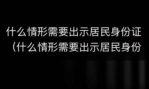 什么情形需要出示居民身份证（什么情形需要出示居民身份证照片）