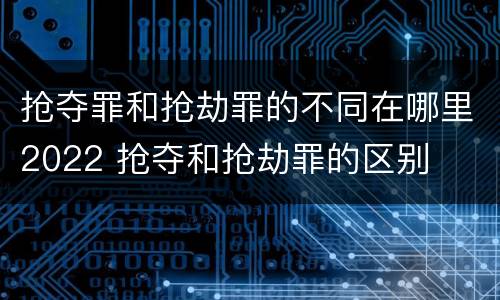 抢夺罪和抢劫罪的不同在哪里2022 抢夺和抢劫罪的区别