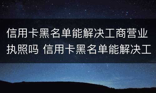 信用卡黑名单能解决工商营业执照吗 信用卡黑名单能解决工商营业执照吗安全吗