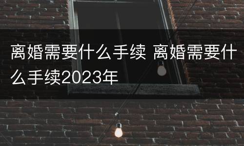 离婚需要什么手续 离婚需要什么手续2023年