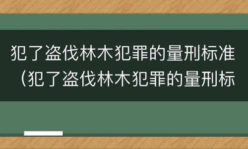 犯了盗伐林木犯罪的量刑标准（犯了盗伐林木犯罪的量刑标准是多少）