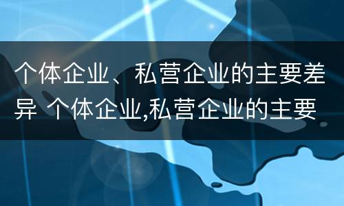 个体企业、私营企业的主要差异 个体企业,私营企业的主要差异有哪些