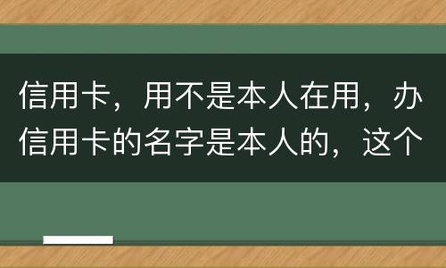 信用卡，用不是本人在用，办信用卡的名字是本人的，这个我有责任吗