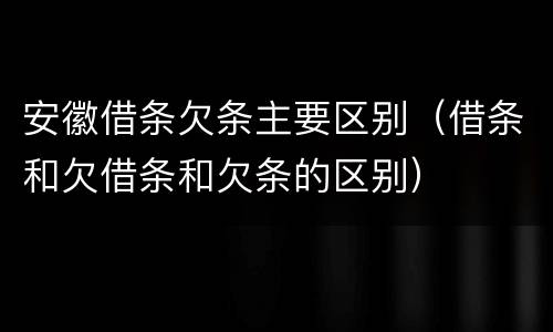 安徽借条欠条主要区别（借条和欠借条和欠条的区别）
