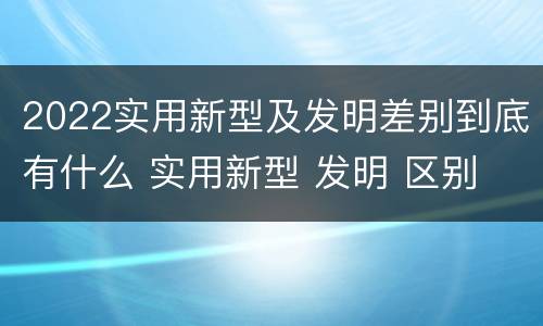 2022实用新型及发明差别到底有什么 实用新型 发明 区别