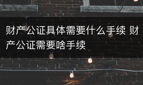财产公证具体需要什么手续 财产公证需要啥手续