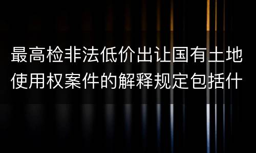最高检非法低价出让国有土地使用权案件的解释规定包括什么主要内容