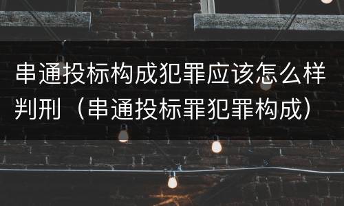 串通投标构成犯罪应该怎么样判刑（串通投标罪犯罪构成）