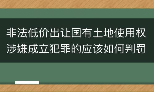 非法低价出让国有土地使用权涉嫌成立犯罪的应该如何判罚